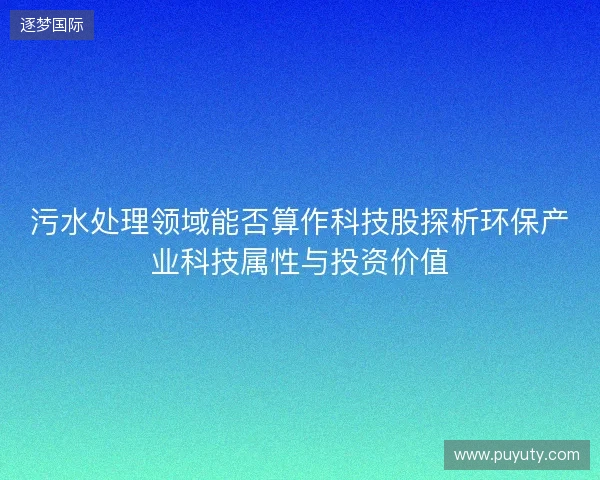 污水处理领域能否算作科技股探析环保产业科技属性与投资价值