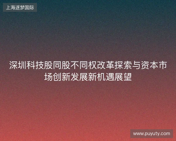 深圳科技股同股不同权改革探索与资本市场创新发展新机遇展望