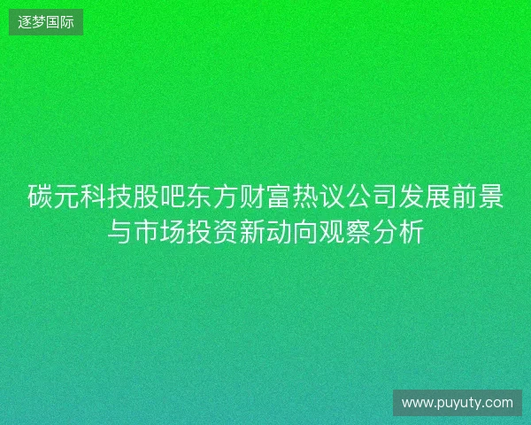 碳元科技股吧东方财富热议公司发展前景与市场投资新动向观察分析