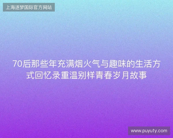70后那些年充满烟火气与趣味的生活方式回忆录重温别样青春岁月故事