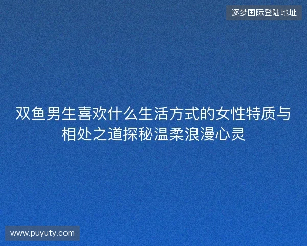 双鱼男生喜欢什么生活方式的女性特质与相处之道探秘温柔浪漫心灵