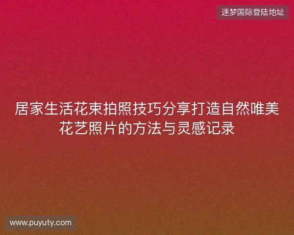 居家生活花束拍照技巧分享打造自然唯美花艺照片的方法与灵感记录